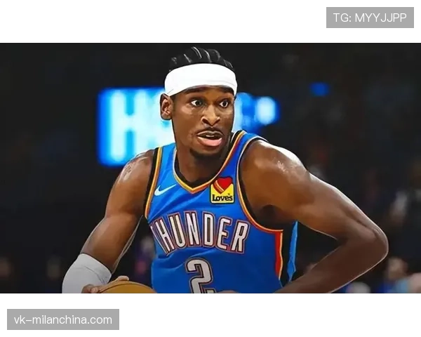 吉尔杰斯-亚历山大无球切入提升得分效率明显超越球队预期